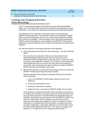 Page 76DEFINITY AUDIX System Administration  585-300-507  Issue 7
May 1999
Ongoing Subscriber Administration 
5-4 Creating and Changing Subscriber Name Recordings 
5
Creating and Changing Subscriber 
Name Recordings
Even if Luc ent p ersonnel add ed subsc rib ers d uring  the initial ad ministration 
p hase, you (or the sub sc rib er) must still rec ord  voic ed  name frag ments for eac h 
subsc riber. Lucent does not make these rec ordings during initial administration. 
The sub sc rib er name rec ord ing is...