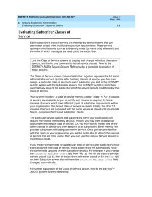 Page 80DEFINITY AUDIX System Administration  585-300-507  Issue 7
May 1999
Ongoing Subscriber Administration 
5-8 Evaluating Subscriber Classes of Service 
5
Evaluating Subscriber Classes of 
Service
Eac h sub sc rib er’s c lass of servic e is c ontrolled  b y servic e op tions that you 
ad minister to b est meet individ ual sub sc rib er req uirements. These servic e 
op tions c ontrol features suc h as ad dressing  mod e (b y name or b y extension) and  
the ord er in whic h messag es are read  out to the sub...