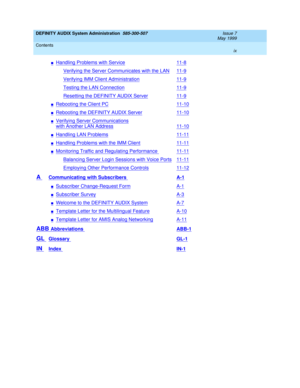 Page 9DEFINITY AUDIX System Administration  585-300-507  Issue 7
May 1999
Contents 
ix  
nHandling Problems with Service11-8
Verifying the Server Communicates with the LAN11-9
Verifying IMM Client Administration11-9
Testing the LAN Connection11-9
Resetting the DEFINITY AUDIX Server11-9
nRebooting the Client PC11-10
nRebooting the DEFINITY AUDIX Server11-10
nVerifying Server Communications
with Another LAN Address11-10
nHandling LAN Problems11-11
nHandling Problems with the IMM Client11-11
nMonitoring Traffic...