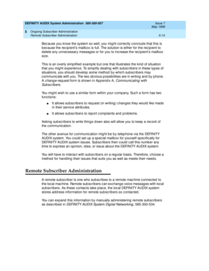 Page 86DEFINITY AUDIX System Administration  585-300-507  Issue 7
May 1999
Ongoing Subscriber Administration 
5-14 Remote Subscriber Administration 
5
Bec ause you know the system so well, you mig ht c orrec tly c onc lud e that this is 
b ec ause the rec ip ient’s mailb ox is full. The solution is either for the rec ip ient to 
d elete any unnec essary messages or for you to inc rease the rec ipient’s mailb ox 
size. 
This is an overly simplified  examp le b ut one that illustrates the kind  of situation 
that...