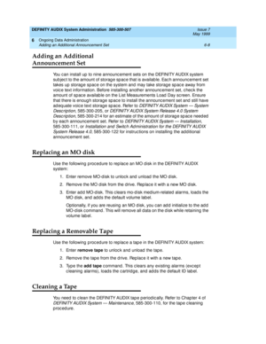 Page 94DEFINITY AUDIX System Administration  585-300-507  Issue 7
May 1999
Ongoing Data Administration 
6-8 Adding an Additional Announcement Set 
6
Adding an Additional
Announcement Set
You c an install up  to nine announc ement sets on the DEFINITY AUDIX system 
sub jec t to the amount of storag e sp ac e that is availab le. Eac h announc ement set 
takes up  storag e spac e on the system and  may take storag e sp ac e away from 
voic e text information. Before installing  another announc ement set, c hec k...