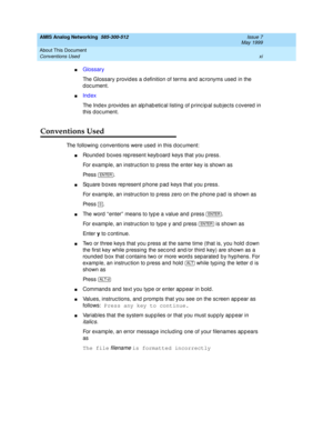 Page 11AMIS Analog Networking  585-300-512  Issue 7
May 1999
About This Document 
xi Conventions Used 
nGlossary
The Glossary p rovid es a d efinition of terms and  ac ronyms used  in the 
document.
nInd ex
The Index p rovid es an alp hab etic al listing  of p rinc ip al sub jec ts c overed  in 
this doc ument.
Conventions Used
The following c onventions were used  in this d oc ument:
nRound ed  boxes rep resent keyb oard  keys that you p ress. 
For examp le, an instruc tion to p ress the enter key is shown as...