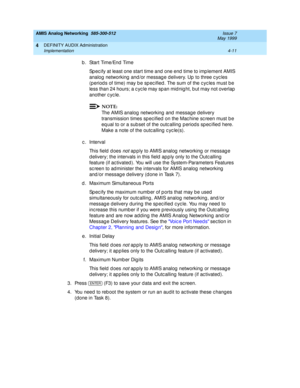 Page 101AMIS Analog Networking  585-300-512  Issue 7
May 1999
DEFINITY AUDIX Administration 
4-11 Implementation 
4
b . St a r t  Ti m e / En d  Ti m e  
Sp ec ify at least one start time and  one end  time to imp lement AMIS 
analog networking  and /or messag e delivery. Up  to three c yc les 
(period s of time) may b e sp ec ified . The sum of the c yc les must b e 
less than 24 hours; a c yc le may sp an mid nig ht, b ut may not overlap  
another c yc le. 
NOTE:
The AMIS analog  networking and  message d...