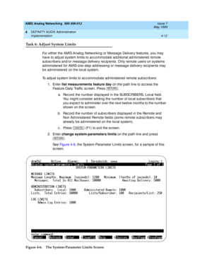 Page 102AMIS Analog Networking  585-300-512  Issue 7
May 1999
DEFINITY AUDIX Administration 
4-12 Implementation 
4
Task 6: Adjust System Limits
For either the AMIS Analog  Networking  or Message Delivery features, you may 
have to ad just system limits to ac c ommod ate ad d itional ad ministered  remote 
sub sc rib ers and /or messag e d elivery rec ipients. Only remote users on systems 
ad ministered  for AMIS one-step  ad d ressing  or messag e d elivery rec ip ients may 
b e ad ministered  on the loc al...