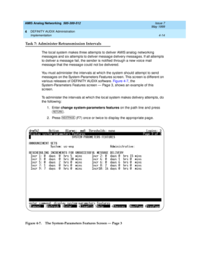 Page 104AMIS Analog Networking  585-300-512  Issue 7
May 1999
DEFINITY AUDIX Administration 
4-14 Implementation 
4
Task 7: Administer Retransmission Intervals
The loc al system makes three attemp ts to deliver AMIS analog  networking  
messag es and  six attemp ts to d eliver messag e d elivery messag es. If all attemp ts 
to d eliver a messag e fail, the send er is notified  throug h a new voic e mail 
messag e that the messag e c ould  not b e d elivered. 
You must ad minister the intervals at whic h the...