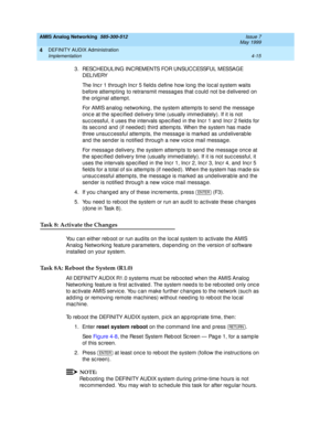 Page 105AMIS Analog Networking  585-300-512  Issue 7
May 1999
DEFINITY AUDIX Administration 
4-15 Implementation 
4
3 . RESC H ED U L I N G  I N C REM EN TS FO R U N SU C C ESSFU L  M ESSAG E 
D EL I VERY 
The Inc r 1 throug h Inc r 5 field s d efine how long the loc al system waits 
b efore attemp ting  to retransmit messag es that c ould  not b e d elivered  on 
the orig inal attemp t. 
For AMIS analog  networking, the system attemp ts to send  the messag e 
onc e at the sp ec ified  d elivery time (usually...