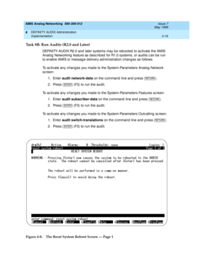 Page 106AMIS Analog Networking  585-300-512  Issue 7
May 1999
DEFINITY AUDIX Administration 
4-16 Implementation 
4
Task 8B: Run Audits (R2.0 and Later)
DEFINITY AUDIX R2.0 and  later systems may b e reb ooted  to ac tivate the AMIS 
Analog  Networking  feature as d esc rib ed  for R1.0 systems, or aud its c an be run 
to enab le AMIS or messag e d elivery ad ministration c hang es as follows. 
To ac tivate any c hang es you mad e to the System-Parameters Analog -Network 
sc reen: 
1. Enter audit network-data...