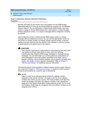 Page 107AMIS Analog Networking  585-300-512  Issue 7
May 1999
DEFINITY AUDIX Administration 
4-17 Implementation 
4
Task 9: Administer Remote Machines/Telephone
Numbers
Re m o t e  mac hines c an b e remote voic e mail systems (for the AMIS Analog  
Networking  feature) or they c an be remote telep hone numb ers (for the Messag e 
Delivery feature). You c an ad minister a sing le remote AMIS analog  voic e mail 
system, a rang e of remote AMIS analog  voic e mail systems, a sing le messag e 
d elivery telep hone...