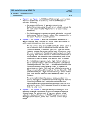 Page 108AMIS Analog Networking  585-300-512  Issue 7
May 1999
DEFINITY AUDIX Administration 
4-18 Implementation 
4
nFi g u re  4 - 9 and  Figure 4-10, AMIS Casual Ad d ressing  to Loc al Numb ers, 
show how to ad minister all loc al 7-d ig it numb ers for AMIS c asual 
(two-step) addressing. 
— Bec ause an AMIS prefix “ 7”  was ad ministered on the 
System-Parameters Analog -Network sc reen, sub sc rib ers must dial 
this prefix b efore the other 7 d igits need ed  for loc al messag e 
addressing. 
— The AMIS...