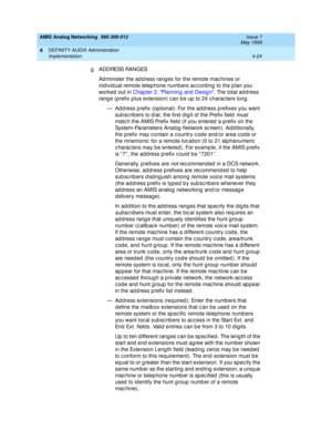 Page 114AMIS Analog Networking  585-300-512  Issue 7
May 1999
DEFINITY AUDIX Administration 
4-24 Implementation 
4
g . AD D RESS RAN G ES 
Ad minister the ad d ress rang es for the remote mac hines or 
individ ual remote telep hone numb ers ac c ord ing to the p lan you 
worked  out in Chap ter 2, Planning  and  Desig n. The total ad dress 
rang e (p refix p lus extension) c an b e up  to 24 c harac ters long. 
— Address prefix (optional): For the address prefixes you want 
sub sc rib ers to d ial, the first d...