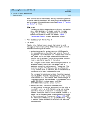 Page 115AMIS Analog Networking  585-300-512  Issue 7
May 1999
DEFINITY AUDIX Administration 
4-25 Implementation 
4
AMIS ad d ress rang es and  messag e d elivery ad d ress rang es must 
b e uniq ue; they c annot overlap  with other AMIS analog  networking  
and /or messag e d elivery ad d ress rang es. See Chap ter 2, Planning  
and  Desig n, for d etails. 
NOTE:
The Warnings field  ind ic ates when a d up lic ate or overlapp ing  
range is being assigned. If you get a warning message, 
d isp lay the List Ad d...