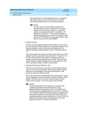 Page 116AMIS Analog Networking  585-300-512  Issue 7
May 1999
DEFINITY AUDIX Administration 
4-26 Implementation 
4
— c alld  (op tional): For calld (messag e d elivery), the op tional 
d ial string  is d efined  in the same manner as for AMIS 
two-step  add ressing  (refer to the 
amisac description). 
NOTE:
You c an instruc t the loc al system to p ause for a 
sp ec ified  leng th of time by entering  “P”
 (inc luding  
q uotes) in the dial string . A single “ P”  c auses the 
system to p ause ap proximately...