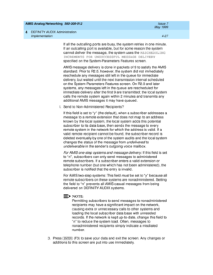 Page 117AMIS Analog Networking  585-300-512  Issue 7
May 1999
DEFINITY AUDIX Administration 
4-27 Implementation 
4
If all the outc alling  p orts are b usy, the system retries in one minute. 
If an outc alling  p ort is availab le, b ut for some reason the system 
c annot d eliver the messag e, the system uses the RESCHEDULING 
INCREMENTS FOR UNSUCCESSFUL MESSAGE DELIVERY
 
sp ec ified  on the System-Parameters Features sc reen. 
AMIS messag e delivery is d one in p ac kets of 9 to satisfy the AMIS 
stand ard ....