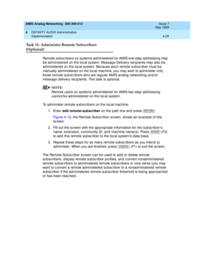 Page 119AMIS Analog Networking  585-300-512  Issue 7
May 1999
DEFINITY AUDIX Administration 
4-29 Implementation 
4
Task 11: Administer Remote Subscribers
(Optional)
Remote sub sc rib ers on systems ad ministered  for AMIS one-step  ad d ressing  may 
b e ad ministered  on the loc al system. Messag e Delivery rec ip ients may also b e 
ad ministered  on the loc al system. Bec ause eac h remote sub sc rib er must b e 
manually ad ministered  on the loc al mac hine, you may wish to ad minister only 
those remote...