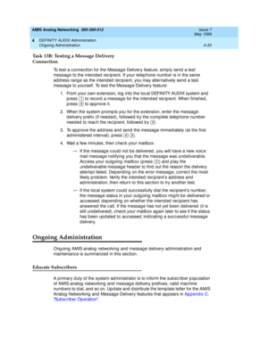 Page 123AMIS Analog Networking  585-300-512  Issue 7
May 1999
DEFINITY AUDIX Administration 
4-33 Ongoing Administration 
4
Task 13B: Testing a Message Delivery
Connection
To test a c onnec tion for the Messag e Delivery feature, simp ly send  a test 
messag e to the intended  rec ip ient. If your telep hone numb er is in the same 
ad d ress rang e as the intend ed  rec ip ient, you may alternatively send  a test 
messag e to yourself. To test the Messag e Delivery feature: 
1. From your own extension, log into...