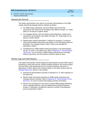 Page 124AMIS Analog Networking  585-300-512  Issue 7
May 1999
DEFINITY AUDIX Administration 
4-34 Ongoing Administration 
4
Maintain the Network
The system ad ministrator may need  to d o p eriod ic  ad ministration of the AMIS 
analog  networking /messag e d elivery network as follows: 
nFor AMIS analog  networking, ad d  and  d elete loc al and  remote 
sub sc rib ers and  mac hines as nec essary (see Tasks 9 throug h 13). These 
tasks d o 
not req uire a system reboot. 
nFor message d elivery, ad d  and...