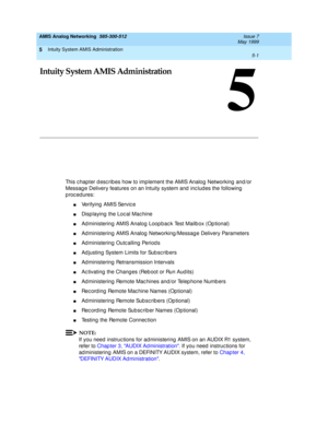 Page 125Intuity System AMIS Administration 
5-1  
5
AMIS Analog Networking  585-300-512  Issue 7
May 1999
5
Intuity System AMIS Administration
This c hapter d esc rib es how to imp lement the AMIS Analog  Networking  and /or 
Messag e Delivery features on an Intuity system and  inc lud es the following  
p roc ed ures: 
nVerifying  AMIS Servic e 
nDisp laying  the Loc al Mac hine 
nAd ministering AMIS Analog  Loop bac k Test Mailb ox (Op tional) 
nAd ministering AMIS Analog  Networking /Messag e Delivery...