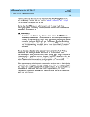 Page 126AMIS Analog Networking  585-300-512  Issue 7
May 1999
Intuity System AMIS Administration 
5-2  
5
Planning  is the first step req uired  to imp lement the AMIS Analog  Networking  
and /or Messag e Delivery features. Review Chap ter 2, Planning  and Desig n, 
b efore starting  the steps in this sec tion. 
Do not start the AMIS network ad ministration until the loc al Intuity Voic e 
Messag ing  system is op erating smoothly and the ad ministrator has had  some 
exp erienc e ad ministering  it....