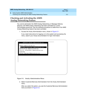Page 127AMIS Analog Networking  585-300-512  Issue 7
May 1999
Intuity System AMIS Administration 
5-3 Checking and Activating the AMIS Analog Networking Feature 
5
Checking and Activating the AMIS
Analog Networking Feature
You c annot ad minister the AMIS Analog Networking  or Messag e Delivery 
features until AMIS analog  networking has b een ac tivated  b y Luc ent 
Tec hnolog ies p ersonnel. Use the following  p roc ed ure to d etermine if the AMIS 
Analog  Networking  feature has b een ac tivated .
1. Ac c...