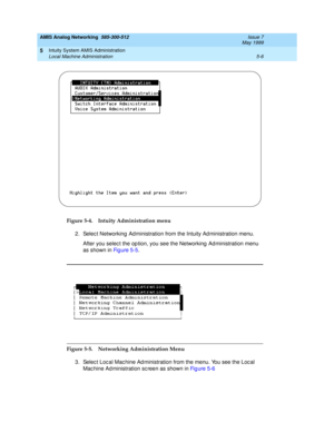 Page 130AMIS Analog Networking  585-300-512  Issue 7
May 1999
Intuity System AMIS Administration 
5-6 Local Machine Administration 
5
Figure 5-4. Intuity Administration menu
2. Selec t Networking  Ad ministration from the Intuity Ad ministration menu.
After you selec t the op tion, you see the Networking  Ad ministration menu 
as shown in Fi g u re  5 -5.
Figure 5-5. Networking Administration Menu
3. Selec t Loc al Mac hine Ad ministration from the menu. You see the Loc al 
Mac hine Ad ministration sc reen as...