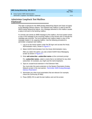 Page 134AMIS Analog Networking  585-300-512  Issue 7
May 1999
Intuity System AMIS Administration 
5-10 Administer Loopback Test Mailbox (Optional) 
5
Administer Loopback Test Mailbox 
(Optional)
This task is op tional for the AMIS Analog  Networking  feature and d oes not ap p ly 
to the Message Delivery feature. The loop bac k test mailb ox is used to test the 
AMIS Analog  Networking  feature. Any messag e d elivered  to this mailb ox c auses 
a rep ly to be sent to the send ing  mailb ox. 
If a remote user...