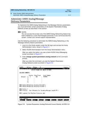 Page 135AMIS Analog Networking  585-300-512  Issue 7
May 1999
Intuity System AMIS Administration 
5-11 Administer AMIS Analog/Message Delivery Parameters 
5
Administer AMIS Analog/Message
Delivery Parameters
To imp lement the AMIS Analog Networking  or the Messag e Delivery p arameters, 
you must ad minister c ertain p arameters on the System Parameters Analog  
Network sc reen as d esc rib ed  in this sec tion. 
NOTE:
You c an ac c ess this sc reen only if the AMIS Analog  Networking  feature has 
b een enab...