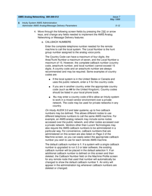 Page 136AMIS Analog Networking  585-300-512  Issue 7
May 1999
Intuity System AMIS Administration 
5-12 Administer AMIS Analog/Message Delivery Parameters 
5
4. Move throug h the following  sc reen field s b y p ressing the   or arrow 
keys, and  c hang e any field s need ed  to imp lement the AMIS Analog  
Networking  or Message Delivery features: 
a. CALLBACK NUMBERS 
Enter the c omp lete telep hone numb er need ed  for the remote 
mac hine to c all the loc al system. The Loc al Numb er is the hunt 
g roup...