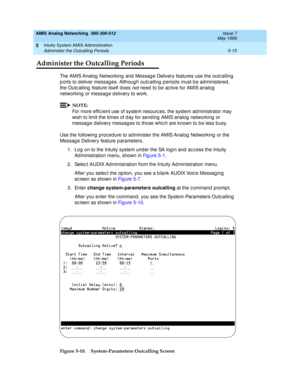 Page 139AMIS Analog Networking  585-300-512  Issue 7
May 1999
Intuity System AMIS Administration 
5-15 Administer the Outcalling Periods 
5
Administer the Outcalling Periods
The AMIS Analog  Networking  and  Messag e Delivery features use the outc alling  
p orts to d eliver messag es. Althoug h outcalling  p eriod s must b e ad ministered , 
the Outc alling  feature itself d oes 
not need  to be ac tive for AMIS analog 
networking  or messag e d elivery to work. 
NOTE:
For more effic ient use of system resourc...