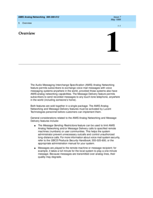 Page 15Overview 
1-1  
1
AMIS Analog Networking  585-300-512  Issue 7
May 1999
1
Overview
The Audio Messaging Interchange Spec ification (AMIS) Analog Networking 
feature p ermits sub sc rib ers to exc hange voic e mail messag es with voic e 
messag ing  systems anywhere in the world , p rovid ed  those systems also have 
AMIS analog  networking  c ap ab ilities. The Message Delivery feature p ermits 
sub sc rib ers to send rec orded  messag es to any touc h-tone telephone, anywhere 
in the world  (inc lud ing...