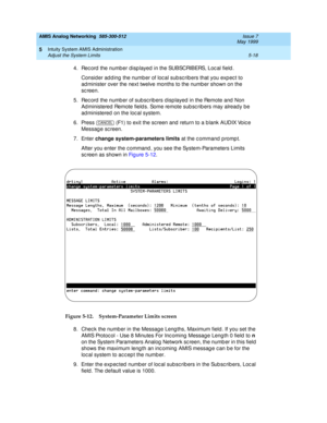 Page 142AMIS Analog Networking  585-300-512  Issue 7
May 1999
Intuity System AMIS Administration 
5-18 Adjust the System Limits 
5
4. Rec ord  the numb er displayed  in the SUBSCRIBERS, Loc al field . 
Consid er ad d ing  the numb er of loc al sub sc rib ers that you exp ec t to 
ad minister over the next twelve months to the numb er shown on the 
sc reen. 
5. Rec ord  the numb er of sub sc rib ers d isp layed  in the Remote and  Non 
Ad ministered Remote field s. Some remote sub sc rib ers may alread y be 
ad...