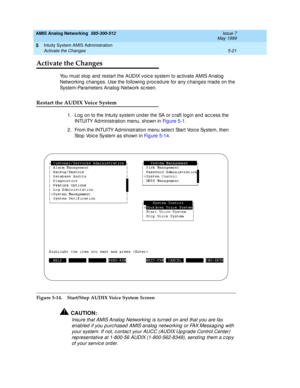 Page 145AMIS Analog Networking  585-300-512  Issue 7
May 1999
Intuity System AMIS Administration 
5-21 Activate the Changes 
5
Activate the Changes
You must stop and  restart the AUDIX voic e system to ac tivate AMIS Analog  
Networking  c hang es. Use the following  p roc ed ure for any c hanges mad e on the 
System-Parameters Analog -Network sc reen.
Restart the AUDIX Voice System
1. Log  on to the Intuity system und er the SA or c raft log in and ac c ess the 
INTUITY Administration menu, shown in Fi g u re...