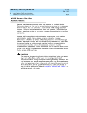 Page 147AMIS Analog Networking  585-300-512  Issue 7
May 1999
Intuity System AMIS Administration 
5-23 AMIS Remote Machine Administration 
5
AMIS Remote Machine 
Administration
Re m o t e  mac hines c an b e remote voic e mail systems, for the AMIS Analog  
Networking  feature, or they c an b e remote telep hone numb ers, for the Messag e 
Delivery feature. You c an ad minister a sing le remote AMIS analog  voic e mail 
system, a rang e of remote AMIS analog  voic e mail systems, a sing le messag e 
d elivery...