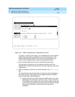 Page 149AMIS Analog Networking  585-300-512  Issue 7
May 1999
Intuity System AMIS Administration 
5-25 AMIS Remote Machine Administration 
5
Figure 5-16. AMIS Analog Machine Administration Screen
In Chap ter 2, Planning  and  Design, you c omp leted  one or more c opies of 
AMIS Analog  Networking  worksheets to p lan the administration of the 
AMIS remote mac hines. Refer to eac h c op y of the worksheets as you 
c ontinue with the AMIS remote mac hine ad ministration p roc ess.
4. Enter a remote AMIS mac hine...