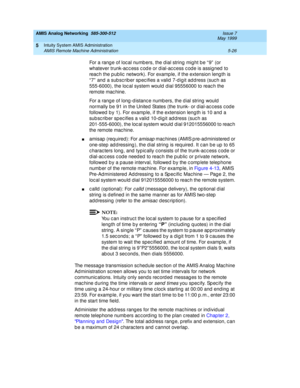 Page 150AMIS Analog Networking  585-300-512  Issue 7
May 1999
Intuity System AMIS Administration 
5-26 AMIS Remote Machine Administration 
5
For a rang e of loc al numb ers, the d ial string  might b e “ 9”  (or 
whatever trunk-ac c ess c od e or dial-ac c ess c od e is assigned  to 
reac h the p ublic  network). For examp le, if the extension leng th is 
“ 7”  and  a sub sc rib er sp ec ifies a valid  7-d igit add ress (suc h as 
555-6000), the loc al system would  d ial 95556000 to reac h the 
remote mac hine....