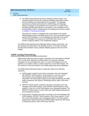 Page 16AMIS Analog Networking  585-300-512  Issue 7
May 1999
Overview 
1-2 AMIS Analog Networking 
1
nThe AMIS Analog  Networking  feature, Messag e Delivery feature, and  
Outc alling  feature all share the outc alling  messag e-transmission q ueue 
and  the outc alling ports ad ministered for the system. The messag e 
transmission sc hed ule ad ministered  for AMIS Analog  and  Messag e 
Delivery messag es to b e d elivered  must b e equal to or a sub set of the 
outc alling  p eriod s ad ministered  on the...