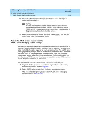 Page 152AMIS Analog Networking  585-300-512  Issue 7
May 1999
Intuity System AMIS Administration 
5-28 AMIS Remote Machine Administration 
5
10. For eac h AMIS remote mac hine you p lan to send  voic e messag es to, 
rep eat step s 4 throug h 9.
NOTE:
To enter information for another remote mac hine, enter the next 
remote mac hine name over the p revious name. When you p ress 
 or   to move the c ursor to the next field , the information for 
the p revious mac hine c lears from the sc reen.
11. When you finish...