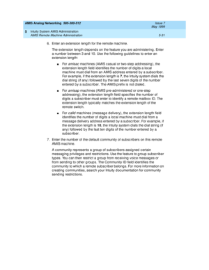 Page 155AMIS Analog Networking  585-300-512  Issue 7
May 1999
Intuity System AMIS Administration 
5-31 AMIS Remote Machine Administration 
5
6. Enter an extension leng th for the remote mac hine.
The extension length depends on the feature you are administering. Enter 
a numb er b etween 3 and  10. Use the following  g uidelines to enter an 
extension length:
nFo r  amisac mac hines (AMIS c asual or two-step  add ressing ), the 
extension length field  id entifies the numb er of dig its a loc al 
mac hine must d...