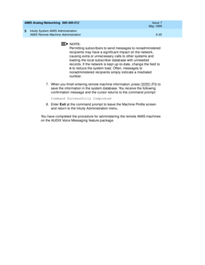 Page 159AMIS Analog Networking  585-300-512  Issue 7
May 1999
Intuity System AMIS Administration 
5-35 AMIS Remote Machine Administration 
5
NOTE:
Permitting sub sc rib ers to send messag es to nonad ministered  
rec ip ients may have a sig nific ant imp ac t on the network, 
c ausing extra or unnec essary c alls to other systems and  
load ing  the loc al sub sc rib er d atab ase with unneed ed  
rec ords. If the network is kep t up -to-d ate, c hang e the field  to 
n
 to red uc e the system load . Often,...