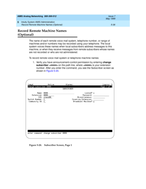 Page 160AMIS Analog Networking  585-300-512  Issue 7
May 1999
Intuity System AMIS Administration 
5-36 Record Remote Machine Names (Optional) 
5
Record Remote Machine Names 
(Optional)
The name of eac h remote voic e mail system, telephone numb er, or rang e of 
mac hines and/or numb ers may b e rec ord ed  using  your telep hone. The loc al 
system voic es these names when loc al sub sc rib ers ad d ress messag es to this 
mac hine, or when they rec eive messag es from remote sub sc rib ers whose names 
are not...