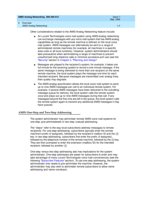 Page 17AMIS Analog Networking  585-300-512  Issue 7
May 1999
Overview 
1-3 AMIS Analog Networking 
1
Other c onsid erations related  to the AMIS Analog  Networking  feature inc lud e: 
nAn Luc ent Tec hnolog ies voic e mail system using  AMIS analog  networking  
c an exc hang e messag es with 
any voic e mail system that has AMIS analog  
c ap abilities as long  as the remote mac hine is d efined  on the loc al voic e 
mail system. AMIS messag es c an alternatively b e sent to a 
range of 
ad ministered...