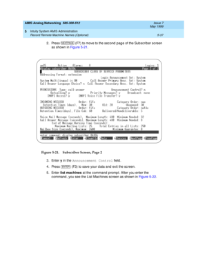 Page 161AMIS Analog Networking  585-300-512  Issue 7
May 1999
Intuity System AMIS Administration 
5-37 Record Remote Machine Names (Optional) 
5
2. Press   (F7) to move to the sec ond  pag e of the Sub sc rib er sc reen 
as shown in Figure 5-21.
Figure 5-21. Subscriber Screen, Page 2
3. Enter y
 in the Announcement Control
 field . 
4. Press   (F3) to save your d ata and  exit the sc reen. 
5. Enter list machines
 at the c ommand  p romp t. After you enter the 
c ommand , you see the List Mac hines sc reen as...