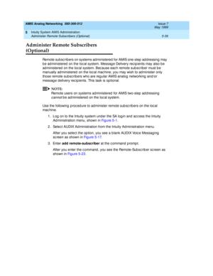 Page 163AMIS Analog Networking  585-300-512  Issue 7
May 1999
Intuity System AMIS Administration 
5-39 Administer Remote Subscribers (Optional) 
5
Administer Remote Subscribers 
(Optional)
Remote sub sc rib ers on systems ad ministered  for AMIS one-step  ad d ressing  may 
b e ad ministered  on the loc al system. Messag e Delivery rec ip ients may also b e 
ad ministered  on the loc al system. Bec ause eac h remote sub sc rib er must b e 
manually ad ministered  on the loc al mac hine, you may wish to ad...