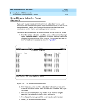 Page 165AMIS Analog Networking  585-300-512  Issue 7
May 1999
Intuity System AMIS Administration 
5-41 Record Remote Subscriber Names (Optional) 
5
Record Remote Subscriber Names 
(Optional)
If you wish, you c an rec ord  ad ministered  remote sub sc rib ers’ names. Loc al 
sub sc rib ers who add ress messag es to these remote sub sc rib ers, or who inc lud e 
their ad d resses in mailing  lists or p ersonal d irec tories, c an then hear name 
voic eb ac k to c onfirm that the ad d ress they entered  is c orrec...