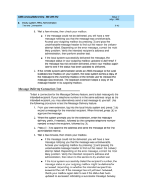 Page 167AMIS Analog Networking  585-300-512  Issue 7
May 1999
Intuity System AMIS Administration 
5-43 Test the Connection 
5
6. Wait a few minutes, then c hec k your mailb ox.
nIf the messag e c ould  not b e delivered , you will have a new 
messag e notifying  you that the messag e was und eliverab le. 
Access your outgoing mailbox by pressing   and play the 
undeliverable messag e head er to find  out the reason the d elivery 
attemp t failed . Dep end ing  on the error messag e, c orrec t the most 
likely p...