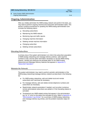 Page 168AMIS Analog Networking  585-300-512  Issue 7
May 1999
Intuity System AMIS Administration 
5-44 Ongoing Administration 
5
Ongoing Administration
After you initially administer the AMIS analog  network and  p erform the tests, you 
may need  to p erform ong oing  mac hine and sub sc rib er ad ministration tasks. This 
sec tion c ontains p roc edures for up dating  the AMIS analog ad ministration and  
inc lud es the following  top ic s:
nEd uc ating  sub sc ribers
nMaintaining  the AMIS network
nMonitoring...