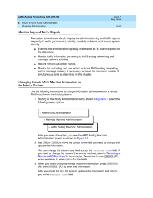 Page 169AMIS Analog Networking  585-300-512  Issue 7
May 1999
Intuity System AMIS Administration 
5-45 Ongoing Administration 
5
Monitor Logs and Traffic Reports
The system administrator should display the administration log and traffic reports 
freq uently to verify g ood  servic e, id entify p ossib le p rob lems, and  ensure system 
sec urity.
nExamine the ad ministration log  daily or whenever an “ A”  alarm ap p ears on 
the status line. 
nMonitor traffic  information p ertaining  to AMIS analog  networking...