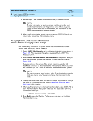 Page 170AMIS Analog Networking  585-300-512  Issue 7
May 1999
Intuity System AMIS Administration 
5-46 Ongoing Administration 
5
4. Rep eat steps 2 and  3 for eac h remote mac hine you need  to up d ate.
NOTE:
To enter information for another remote mac hine, enter the next 
remote mac hine name over the p revious name. When you p ress 
 to move the c ursor to the next field , the information for the 
previous machine clears from the sc reen.
5. When you finish up d ating  remote mac hines, press   (F6) until...