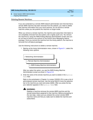 Page 171AMIS Analog Networking  585-300-512  Issue 7
May 1999
Intuity System AMIS Administration 
5-47 Ongoing Administration 
5
Deleting Remote Machines
If you are c ontac ted  b y a remote AMIS network administrator and  informed  that a 
remote AMIS mac hine has b een removed  from the network, you need  to d elete 
that mac hine information from your loc al mac hine. Do not remove a remote 
mac hine unless you are p ositive the mac hine no long er exists.
When you remove a remote mac hine, the mac hine and...