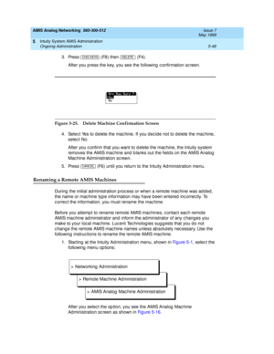 Page 172AMIS Analog Networking  585-300-512  Issue 7
May 1999
Intuity System AMIS Administration 
5-48 Ongoing Administration 
5
3. Press   (F8) then   (F4). 
After you p ress the key, you see the following  c onfirmation sc reen.
Figure 5-25. Delete Machine Confirmation Screen 
4. Selec t Yes to d elete the mac hine. If you d ec id e not to d elete the mac hine, 
selec t No.
After you c onfirm that you want to d elete the mac hine, the Intuity system 
removes the AMIS mac hine and  b lanks out the field s on...