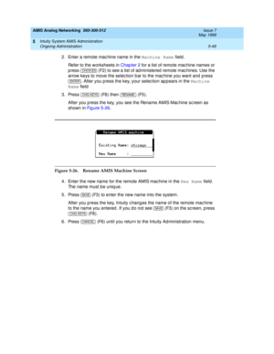 Page 173AMIS Analog Networking  585-300-512  Issue 7
May 1999
Intuity System AMIS Administration 
5-49 Ongoing Administration 
5
2. Enter a remote mac hine name in the Machine Name
 field.
Refer to the worksheets in Chap ter 2 for a list of remote mac hine names or 
p ress   (F2) to see a list of ad ministered  remote mac hines. Use the 
arrow keys to move the selec tion b ar to the mac hine you want and  p ress 
. After you p ress the key, your selec tion ap p ears in the Machine 
Name
 field
3. Press   (F8)...